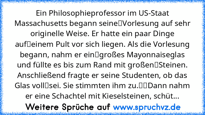 Ein Philosophieprofessor im US-Staat Massachusetts begann seine Vorlesung auf sehr originelle Weise. Er hatte ein paar Dinge auf einem Pult vor sich liegen. Als die Vorlesung begann, nahm er ein großes Mayonnaiseglas und füllte es bis zum Rand mit großen Steinen. Anschließend fragte er seine Studenten, ob das Glas voll sei. Sie stimmten ihm zu.  Dann nahm er eine Schachtel mit Kieselsteinen, sc...